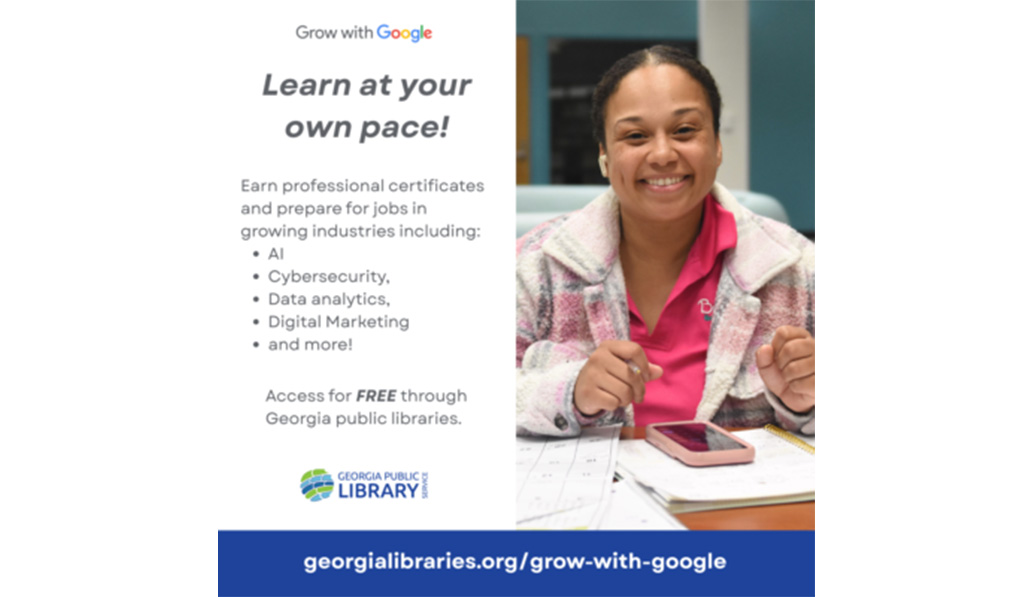 Grow with Google. Learn at your own pace! Earn professional certificates and prepare for jobs in growing industries including: AI, cybersecurity, data analytics, digital marketing, and more! Access for free through Georgia public libraries. georgialibraries.org/grow-with-google